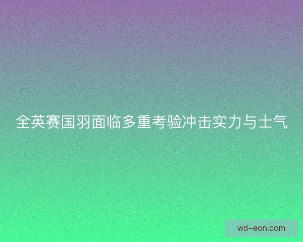 全英赛国羽面临多重考验冲击实力与士气