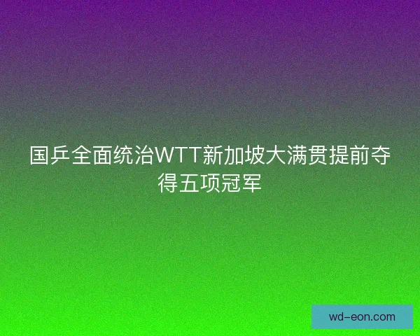 国乒全面统治WTT新加坡大满贯提前夺得五项冠军