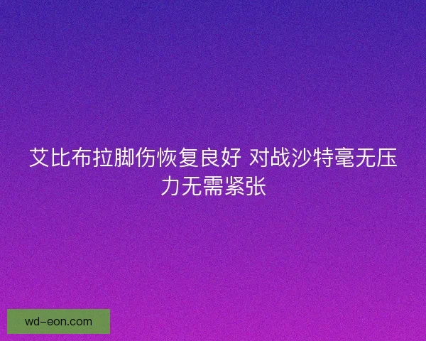 艾比布拉脚伤恢复良好 对战沙特毫无压力无需紧张 艾比布拉脚伤恢复良好 对战沙特毫无压力无需紧张