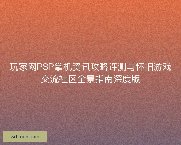 玩家网PSP掌机资讯攻略评测与怀旧游戏交流社区全景指南深度版