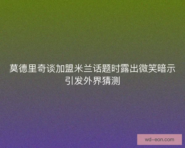 莫德里奇谈加盟米兰话题时露出微笑暗示引发外界猜测