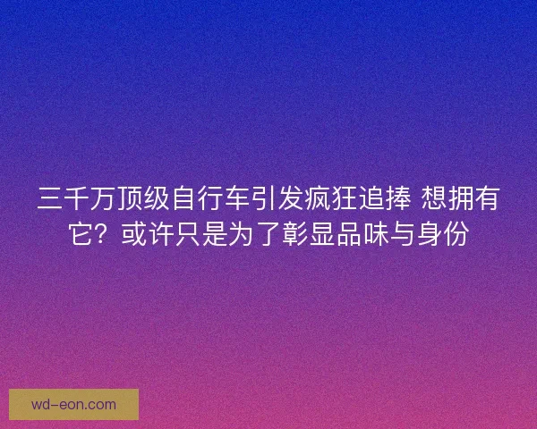 三千万顶级自行车引发疯狂追捧 想拥有它？或许只是为了彰显品味与身份
