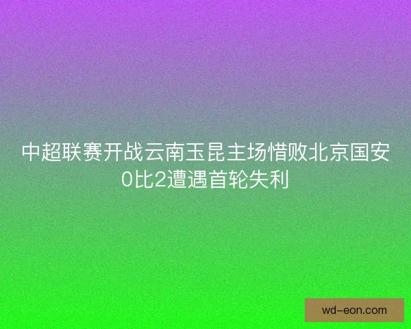 中超联赛开战云南玉昆主场惜败北京国安0比2遭遇首轮失利 中超联赛开战云南玉昆主场惜败北京国安0比2遭遇首轮失利