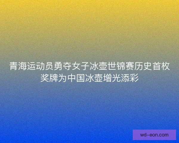 青海运动员勇夺女子冰壶世锦赛历史首枚奖牌为中国冰壶增光添彩 青海运动员勇夺女子冰壶世锦赛历史首枚奖牌为中国冰壶增光添彩