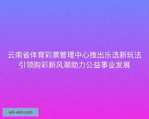 云南省体育彩票管理中心推出乐选新玩法引领购彩新风潮助力公益事业发展 云南省体育彩票管理中心推出乐选新玩法引领购彩新风潮助力公益事业发展
